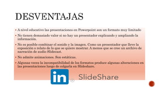  A nivel educativo las presentaciones en Powerpoint son un formato muy limitado
 No tienen demasiado valor si no hay un presentador explicando y ampliando la
información.
 No es posible combinar el sonido y la imagen. Como un presentador que lleve la
exposición o relato de lo que se quiere mostrar. A menos que se cree un archivo de
narración de audio Slidecast.
 No admite animaciones. Son estáticas.
 Algunas veces la incompatibilidad de los formatos produce algunas alteraciones en
las presentaciones luego de colgarla en Slideshare.
 