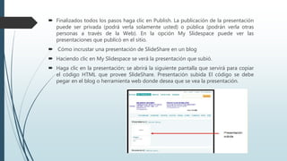  Finalizados todos los pasos haga clic en Publish. La publicación de la presentación
puede ser privada (podrá verla solamente usted) o pública (podrán verla otras
personas a través de la Web). En la opción My Slidespace puede ver las
presentaciones que publicó en el sitio.
 Cómo incrustar una presentación de SlideShare en un blog
 Haciendo clic en My Slidespace se verá la presentación que subió.
 Haga clic en la presentación; se abrirá la siguiente pantalla que servirá para copiar
el código HTML que provee SlideShare. Presentación subida El código se debe
pegar en el blog o herramienta web donde desea que se vea la presentación.
 