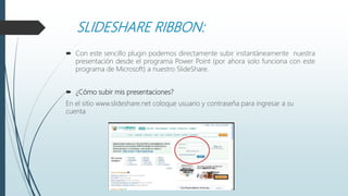SLIDESHARE RIBBON:
 Con este sencillo plugin podemos directamente subir instantáneamente nuestra
presentación desde el programa Power Point (por ahora solo funciona con este
programa de Microsoft) a nuestro SlideShare.
 ¿Cómo subir mis presentaciones?
En el sitio www.slideshare.net coloque usuario y contraseña para ingresar a su
cuenta
 