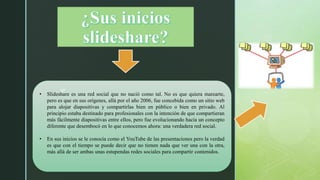 z• Slideshare es una red social que no nació como tal. No es que quiera marearte,
pero es que en sus orígenes, allá por el año 2006, fue concebida como un sitio web
para alojar diapositivas y compartirlas bien en público o bien en privado. Al
principio estaba destinado para profesionales con la intención de que compartieran
más fácilmente diapositivas entre ellos, pero fue evolucionando hacia un concepto
diferente que desembocó en lo que conocemos ahora: una verdadera red social.
• En sus inicios se le conocía como el YouTube de las presentaciones pero la verdad
es que con el tiempo se puede decir que no tienen nada que ver una con la otra,
más allá de ser ambas unas estupendas redes sociales para compartir contenidos.
 
