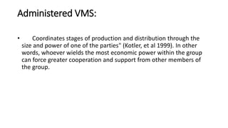 Administered VMS:
• Coordinates stages of production and distribution through the
size and power of one of the parties" (Kotler, et al 1999). In other
words, whoever wields the most economic power within the group
can force greater cooperation and support from other members of
the group.
 