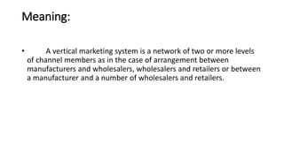 Meaning:
• A vertical marketing system is a network of two or more levels
of channel members as in the case of arrangement between
manufacturers and wholesalers, wholesalers and retailers or between
a manufacturer and a number of wholesalers and retailers.
 