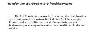 manufacturer-sponsored retailer franchise system:
• The first form is the manufacturer-sponsored retailer franchise
system, as found in the automobile industry. Ford, for example,
licenses dealers to sell its cars; the dealers are independent
businesspeople who agree to meet various conditions of sales and
service.
 