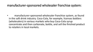 manufacturer-sponsored wholesaler franchise system:
• manufacturer-sponsored wholesaler franchise system, as found
in the soft drink industry. Coca-Cola, for example, licenses bottlers
(wholesalers) in various markets who buy Coca-Cola syrup
concentrate and then carbonate, bottle, and sell the finished product
to retailers in local markets.
 