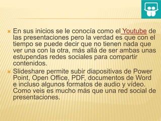  En sus inicios se le conocía como el Youtube de
las presentaciones pero la verdad es que con el
tiempo se puede decir que no tienen nada que
ver una con la otra, más allá de ser ambas unas
estupendas redes sociales para compartir
contenidos.
 Slideshare permite subir diapositivas de Power
Point, Open Office, PDF, documentos de Word
e incluso algunos formatos de audio y vídeo.
Como veis es mucho más que una red social de
presentaciones.
 