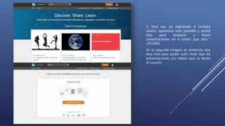 2. Una vez, ya registrado e iniciado
sesión, aparecerá esta pantalla y estará
lista para empezar a hacer
presentaciones en e botón que dice :
UPLOAD.
En la segunda imagen se evidencia que
esta lista para poder subir todo tipo de
presentaciones y/o videos que se desee
el usuario.
 