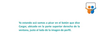 Ya estando acá vamos a picar en el botón que dice
Cargar, ubicado en la parte superior derecha de la
ventana, justo al lado de la imagen de perfil.
 