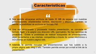 “
5
 Nos permite almacenar archivos de hasta 20 MB de espacio con nuestras
presentaciones, añadiéndoles nombre, descripción y etiquetas. También se
admite la posibilidad de archivos en formato Pdf.
 Una vez almacenada y procesada nuestra presentación, se convierte en
formato flash, y le asigna una dirección URL (permalink). No hay opciones de
privacidad. Existe la posibilidad de realizar búsquedas de presentaciones,
dejar comentarios a las mismas, compartirlas a través de correo electrónico o
incrustarlas en nuestra página web.
 Además te permite incrustar las presentaciones que has subido a tu
propia página web, blog o wiki. También permite enviar por e-mail el link de la
presentación.
 