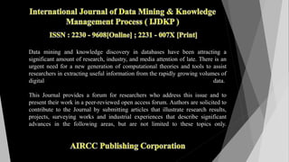Data mining and knowledge discovery in databases have been attracting a
significant amount of research, industry, and media attention of late. There is an
urgent need for a new generation of computational theories and tools to assist
researchers in extracting useful information from the rapidly growing volumes of
digital data.
This Journal provides a forum for researchers who address this issue and to
present their work in a peer-reviewed open access forum. Authors are solicited to
contribute to the Journal by submitting articles that illustrate research results,
projects, surveying works and industrial experiences that describe significant
advances in the following areas, but are not limited to these topics only.
 