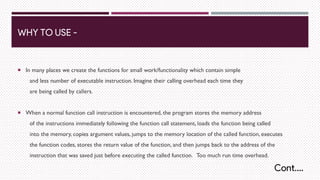 WHY TO USE -
¡ In many places we create the functions for small work/functionality which contain simple
and less number of executable instruction. Imagine their calling overhead each time they
are being called by callers.
¡ When a normal function call instruction is encountered, the program stores the memory address
of the instructions immediately following the function call statement, loads the function being called
into the memory, copies argument values, jumps to the memory location of the called function, executes
the function codes, stores the return value of the function, and then jumps back to the address of the
instruction that was saved just before executing the called function. Too much run time overhead.
Cont….
 