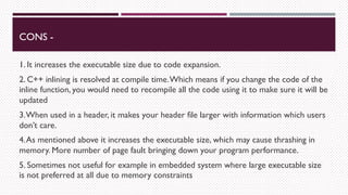 CONS -
1. It increases the executable size due to code expansion.
2. C++ inlining is resolved at compile time.Which means if you change the code of the
inline function, you would need to recompile all the code using it to make sure it will be
updated
3.When used in a header, it makes your header file larger with information which users
don’t care.
4.As mentioned above it increases the executable size, which may cause thrashing in
memory. More number of page fault bringing down your program performance.
5. Sometimes not useful for example in embedded system where large executable size
is not preferred at all due to memory constraints
 