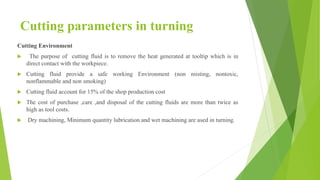 Cutting parameters in turning
Cutting Environment
 The purpose of cutting fluid is to remove the heat generated at tooltip which is in
direct contact with the workpiece.
 Cutting fluid provide a safe working Environment (non misting, nontoxic,
nonflammable and non smoking)
 Cutting fluid account for 15% of the shop production cost
 The cost of purchase ,care ,and disposal of the cutting fluids are more than twice as
high as tool costs.
 Dry machining, Minimum quantity lubrication and wet machining are used in turning.
 