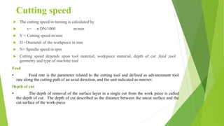 Cutting speed
 The cutting speed in turning is calculated by
 v= π DN/1000 m/min
 V = Cutting speed m/min
 D =Diameter of the workpiece in mm
 N= Spindle speed in rpm
 Cutting speed depends upon tool material, workpiece material, depth of cut ,feed ,tool
geometry and type of machine tool
Feed
• Feed rate is the parameter related to the cutting tool and defined as advancement tool
rate along the cutting path of an axial direction, and the unit indicated as mm/rev.
Depth of cut
• The depth of removal of the surface layer in a single cut from the work piece is called
the depth of cut. The depth of cut described as the distance between the uncut surface and the
cut surface of the work-piece
 