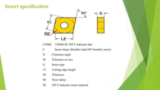 Insert specification
CNMG 120404 SF 505 F indicates that
C Insert shape (Double-sided 800 rhombic insert)
N Clearance angle
M Tolerance on size
G Insert type
12 Cutting edge length
04 Thickness
04 Nose radius
SF 505 F indicates insert material
 