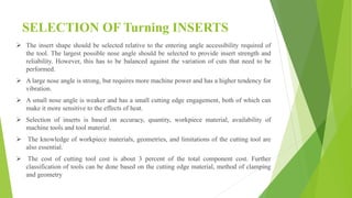 SELECTION OF Turning INSERTS
 ​The insert shape should be selected relative to the entering angle accessibility required of
the tool. The largest possible nose angle should be selected to provide insert strength and
reliability. However, this has to be balanced against the variation of cuts that need to be
performed.
 A large nose angle is strong, but requires more machine power and has a higher tendency for
vibration.
 A small nose angle is weaker and has a small cutting edge engagement, both of which can
make it more sensitive to the effects of heat.
 Selection of inserts is based on accuracy, quantity, workpiece material, availability of
machine tools and tool material.
 The knowledge of workpiece materials, geometries, and limitations of the cutting tool are
also essential.
 The cost of cutting tool cost is about 3 percent of the total component cost. Further
classification of tools can be done based on the cutting edge material, method of clamping
and geometry
 