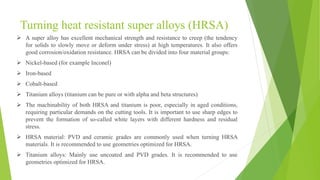 Turning heat resistant super alloys (HRSA)
 A super alloy has excellent mechanical strength and resistance to creep (the tendency
for solids to slowly move or deform under stress) at high temperatures. It also offers
good corrosion/oxidation resistance. HRSA can be divided into four material groups:
 Nickel-based (for example Inconel)
 Iron-based
 Cobalt-based
 Titanium alloys (titanium can be pure or with alpha and beta structures)
 The machinability of both HRSA and titanium is poor, especially in aged conditions,
requiring particular demands on the cutting tools. It is important to use sharp edges to
prevent the formation of so-called white layers with different hardness and residual
stress.
 HRSA material: PVD and ceramic grades are commonly used when turning HRSA
materials. It is recommended to use geometries optimized for HRSA.
 Titanium alloys: Mainly use uncoated and PVD grades. It is recommended to use
geometries optimized for HRSA.
 