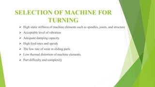 SELECTION OF MACHINE FOR
TURNING
 High static stiffness of machine elements such as spindles, joints, and structure
 Acceptable level of vibration
 Adequate damping capacity
 High feed rates and speeds
 The low rate of wear in sliding parts
 Low thermal distortion of machine elements.
 Part difficulty and complexity
 
