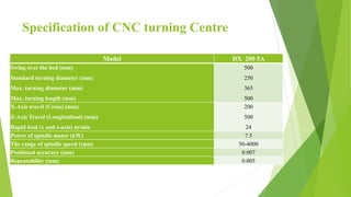 Specification of CNC turning Centre
Model DX 200 5A
Swing over the bed (mm)
Standard turning diameter (mm)
Max. turning diameter (mm)
Max. turning length (mm)
500
250
365
500
X-Axis travel (Cross) (mm)
Z-Axis Travel (Longitudinal) (mm)
Rapid feed (x and z-axis) m/min
200
500
24
Power of spindle motor (kW) 7.5
The range of spindle speed (rpm) 50-4000
Positional accuracy (mm) 0.007
Repeatability (mm) 0.005
 