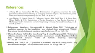 References
 Abhang, LB & Hameedullah, M 2012, ‘Determination of optimum parameters for multi-
performance characteristics in turning by using grey relational analysis,’ The international journal
of advanced manufacturing technology, vol. 63, issue 1-4, pp. 13-24.
 Adarshkumar, K, Adarsh Kumar, K, Ch.Ratnam, Murthy, BSN, Satish Ben, B & Raghu Ram
Mohan Reddy, K 2012, ‘Optimization of Surface Roughness in Face Turning Operation in
Machining of En-8’, International Journal of Engineering Science & Advanced Technology, vol. 2,
issue 4, pp. 807–812
 Balamurugan Gopalsamy, Biswanatmondal & Sukamal Ghosh 2009, ‘Optimization of
machining parameters for hard machining: grey relational theory approach and ANOVA,’
International Journal of advanced manufacturing technology, vol. 45, pp. 1068-1086
 Chorng-Jyh Tzeng, Yu-Hsin Lin, Yung-Kuang Yang & Ming-Chang Jeng 2009, ‘Optimization
of turning operations with multiple performance characteristics using the Taguchi method and
Grey relational analysis,’ Journal of materials processing technology,
vol. 209, pp. 2753–2759.
 Durairaj, M & Gowri, S 2012, ‘Optimization of Inconel 600 Alloy Micro Turning Process Using
Grey Relational Analysis’, Advanced Materials Research, vol. 576, pp. 548-551.
 