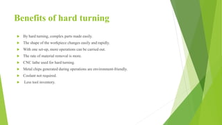 Benefits of hard turning
 By hard turning, complex parts made easily.
 The shape of the workpiece changes easily and rapidly.
 With one set-up, more operations can be carried out.
 The rate of material removal is more.
 CNC lathe used for hard turning.
 Metal chips generated during operations are environment-friendly.
 Coolant not required.
 Less tool inventory.
 