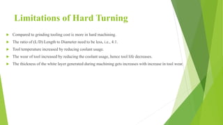 Limitations of Hard Turning
 Compared to grinding tooling cost is more in hard machining.
 The ratio of (L/D) Length to Diameter need to be less, i.e., 4:1.
 Tool temperature increased by reducing coolant usage.
 The wear of tool increased by reducing the coolant usage, hence tool life decreases.
 The thickness of the white layer generated during machining gets increases with increase in tool wear.
 