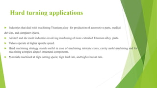 Hard turning applications
 Industries that deal with machining Titanium alloy for production of automotive parts, medical
devices, and computer spares.
 Aircraft and die mold industries involving machining of more extended Titanium alloy parts.
 Valves operate at higher spindle speed.
 Hard machining strategy stands useful in case of machining intricate cores, cavity mold machining and for
machining complex aircraft structural components.
 Materials machined at high cutting speed, high feed rate, and high removal rate.
 