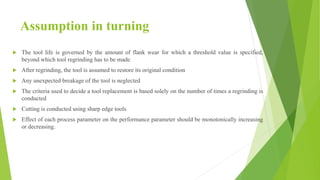 Assumption in turning
 The tool life is governed by the amount of flank wear for which a threshold value is specified,
beyond which tool regrinding has to be made
 After regrinding, the tool is assumed to restore its original condition
 Any unexpected breakage of the tool is neglected
 The criteria used to decide a tool replacement is based solely on the number of times a regrinding is
conducted
 Cutting is conducted using sharp edge tools
 Effect of each process parameter on the performance parameter should be monotonically increasing
or decreasing.
 