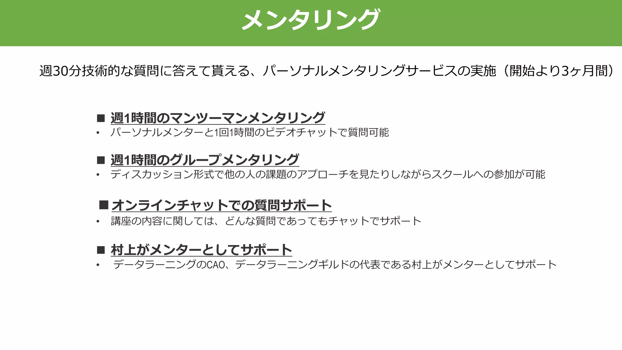 メンタリング
週30分技術的な質問に答えて貰える、パーソナルメンタリングサービスの実施（開始より3ヶ月間）
 週1時間のマンツーマンメンタリング
• パーソナルメンターと1回1時間のビデオチャットで質問可能
 週1時間のグループメンタリング
• ディスカッション形式で他の人の課題のアプローチを見たりしながらスクールへの参加が可能
■オンラインチャットでの質問サポート
• 講座の内容に関しては、どんな質問であってもチャットでサポート
 村上がメンターとしてサポート
• データラーニングのCAO、データラーニングギルドの代表である村上がメンターとしてサポート
 