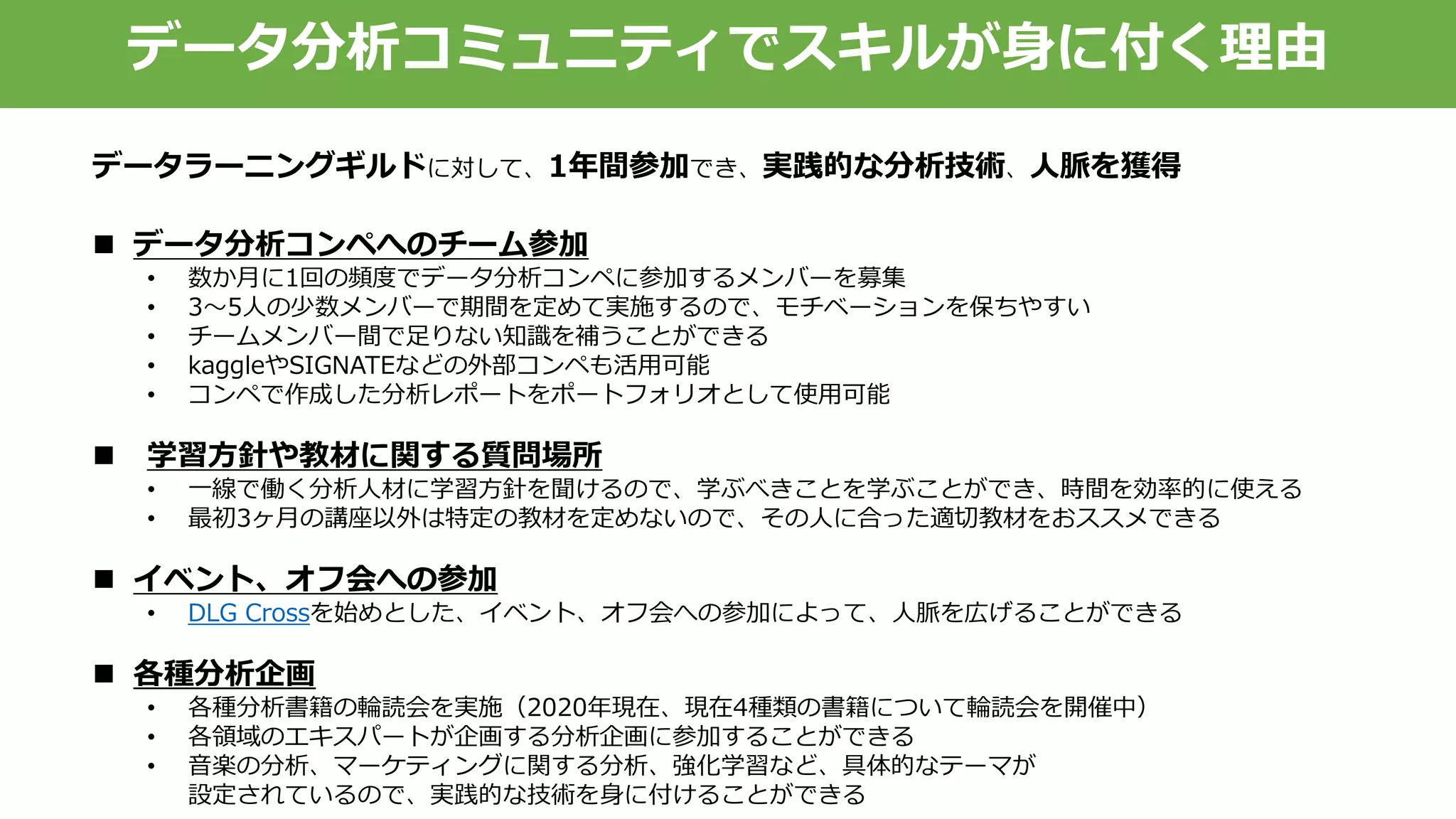 データ分析コミュニティでスキルが身に付く理由
 データ分析コンペへのチーム参加
• 数か月に1回の頻度でデータ分析コンペに参加するメンバーを募集
• 3～5人の少数メンバーで期間を定めて実施するので、モチベーションを保ちやすい
• チームメンバー間で足りない知識を補うことができる
• kaggleやSIGNATEなどの外部コンペも活用可能
• コンペで作成した分析レポートをポートフォリオとして使用可能
 学習方針や教材に関する質問場所
• 一線で働く分析人材に学習方針を聞けるので、学ぶべきことを学ぶことができ、時間を効率的に使える
• 最初3ヶ月の講座以外は特定の教材を定めないので、その人に合った適切教材をおススメできる
 イベント、オフ会への参加
• DLG Crossを始めとした、イベント、オフ会への参加によって、人脈を広げることができる
 各種分析企画
• 各種分析書籍の輪読会を実施（2020年現在、現在4種類の書籍について輪読会を開催中）
• 各領域のエキスパートが企画する分析企画に参加することができる
• 音楽の分析、マーケティングに関する分析、強化学習など、具体的なテーマが
設定されているので、実践的な技術を身に付けることができる
データラーニングギルドに対して、1年間参加でき、実践的な分析技術、人脈を獲得
 