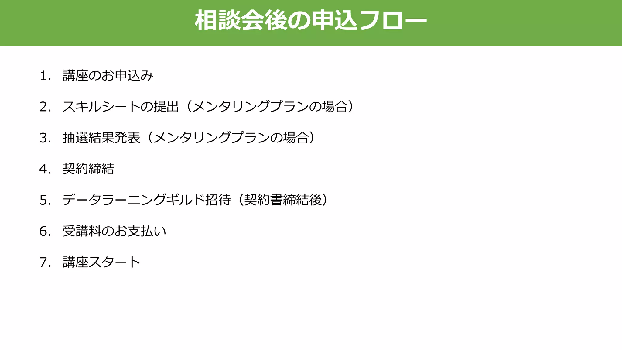 相談会後の申込フロー
1. 講座のお申込み
2. スキルシートの提出（メンタリングプランの場合）
3. 抽選結果発表（メンタリングプランの場合）
4. 契約締結
5. データラーニングギルド招待（契約書締結後）
6. 受講料のお支払い
7. 講座スタート
 