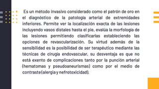 ANGIOGRAFIA
▪ Es un método invasivo considerado como el patrón de oro en
el diagnóstico de la patología arterial de extremidades
inferiores. Permite ver la localización exacta de las lesiones
incluyendo vasos distales hasta el pie, evalúa la morfología de
las lesiones permitiendo clasificarlas estableciendo las
opciones de revascularización. Su virtud además de la
sensibilidad es la posibilidad de ser terapéutico mediante las
técnicas de cirugía endovascular, su desventaja es que no
está exento de complicaciones tanto por la punción arterial
(hematomas y pseudoaneurismas) como por el medio de
contraste(alergia y nefrotoxicidad).
 