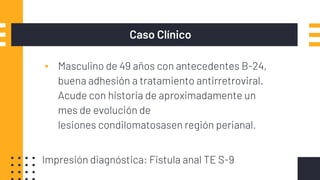 Caso Clínico
▪ Masculino de 49 años con antecedentes B-24,
buena adhesión a tratamiento antirretroviral.
Acude con historia de aproximadamente un
mes de evolución de
lesiones condilomatosasen región perianal.
Impresión diagnóstica: Fistula anal TE S-9
 