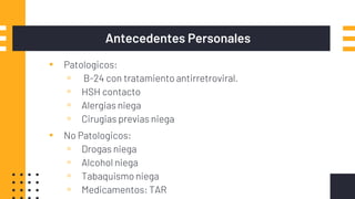 Antecedentes Personales
▪ Patologicos:
▫ B-24 con tratamiento antirretroviral.
▫ HSH contacto
▫ Alergias niega
▫ Cirugias previas niega
▪ No Patologicos:
▫ Drogas niega
▫ Alcohol niega
▫ Tabaquismo niega
▫ Medicamentos: TAR
 