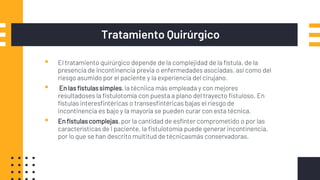Tratamiento Quirúrgico
▪ El tratamiento quirúrgico depende de la complejidad de la fístula, de la
presencia de incontinencia previa o enfermedades asociadas, así como del
riesgo asumido por el paciente y la experiencia del cirujano.
▪ En las fístulassimples,la técniica más empleada y con mejores
resultadoses la fistulotomía con puesta a plano del trayecto fistuloso. En
fístulas interesfintéricas o transesfintéricas bajas el riesgo de
incontinencia es bajo y la mayoría se pueden curar con esta técnica.
▪ En fístulascomplejas,por la cantidad de esfínter comprometido o por las
características de l paciente, la fistulotomía puede generar incontinencia,
por lo que se han descrito multitud de técnicasmás conservadoras.
 