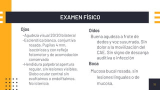 Ojos
-Agudeza visual 20/20 bilateral
-Esclerótica blanca, conjuntiva
rosada. Pupilas 4 mm,
isocóricas y con reflejo
fotomotor y de acomodación
conservado
-Hendidura palpebral apertura
regular, sin lesiones visibles.
Globo ocular central sin
exoftalmos o endolftalmos.
No ictericia
EXAMEN FÍSICO
Oídos
Buena agudeza a frote de
dedos y voz susurrada. Sin
dolor a la movilización del
CAE. Sin signo de descarga
auditiva o infección
18
Boca
Mucosa bucal rosada, sin
lesiones linguales o de
mucosa.
 