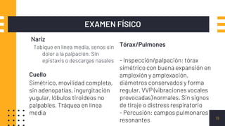 Nariz
Tabique en línea media, senos sin
dolor a la palpación. Sin
epistaxis o descargas nasales
EXAMEN FÍSICO
19
Cuello
Simétrico, movilidad completa,
sin adenopatías, ingurgitación
yugular, lóbulos tiroideos no
palpables. Tráquea en línea
media
Tórax/Pulmones
- Inspección/palpación: tórax
simétrico con buena expansión en
amplexión y amplexación,
diámetros conservados y forma
regular. VVP (vibraciones vocales
provocadas) normales. Sin signos
de tiraje o distress respiratorio
- Percusión: campos pulmonares
resonantes
 