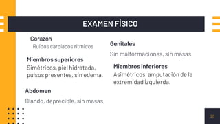 Corazón
Ruidos cardíacos rítmicos
EXAMEN FÍSICO
20
Miembros superiores
Simétricos, piel hidratada,
pulsos presentes, sin edema.
Abdomen
Blando, deprecible, sin masas
Genitales
Sin malformaciones, sin masas
Miembros inferiores
Asimétricos, amputación de la
extremidad izquierda.
 