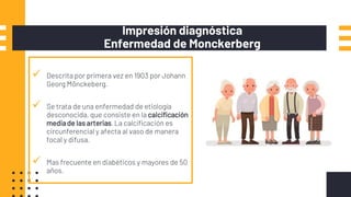 Impresión diagnóstica
Enfermedad de Monckerberg
 Descrita por primera vez en 1903 por Johann
Georg Mönckeberg.
 Se trata de una enfermedad de etiología
desconocida, que consiste en la calcificación
mediade las arterias.La calcificación es
circunferencial y afecta al vaso de manera
focal y difusa.
 Mas frecuente en diabéticos y mayores de 50
años.
 