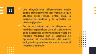 “
 Los diagnósticos diferenciales están
dados principalmente por vasculitis que
afectan estos vasos, entre ellas, la
poliarteritis nodosa y la arteritis de
células gigantes.
 En la actualidad no se dispone de
medidas especíﬁcas para el tratamiento
de la esclerosis de Monckeberg y solo se
realizan medidas con el objetivo de
optimizar el metabolismo del calcio,
incluyendo quelantes de calcio como el
tiosulfato de sodio.
 