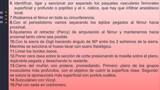 6. Identificar, ligar y seccionar por separado los paquetes vasculares femorales
superficial y profundo o poplíteo y el n. ciático, que hay que infiltrar anestésico
local.
7.Rodeamos el fémur en toda su circunferencia.
8.Con el periostotomo vamos separando los tejidos pegados al fémur hacia
proximal.
9.Ajustamos el retractor (Percy) de amputación al fémur y mantenemos hacia
proximal tanto cómo sea posible.
10.Con la sierra de Gigli haciendo ángulo de 90º entre los 2 extremos de la sierra.
Mientras se secciona el hueso lavar con suero fisiológico.
11.Limar los bordes óseos.
12.Poner cera ósea sobre la sección de corte presionando la masilla sobre el plano,
dejándola pegada y desechando lo restante.
13.Cierre del muñón con prolene, promediando. Primero: plano de los grupos
musculares más profundos, con el objetivo de cubrir la superficie ósea. Segundo:
se sutura la aponeurosis más superficial con puntos sueltos.
14.Subcutáneo con Vicryl.
15.Piel con seda en colchonero.
 