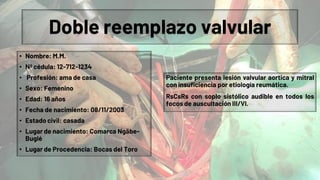 Doble reemplazo valvular
• Nombre: M.M.
• Nº cédula: 12-712-1234
• Profesión: ama de casa
• Sexo: Femenino
• Edad: 16 años
• Fecha de nacimiento: 08/11/2003
• Estado civil: casada
• Lugar de nacimiento: Comarca Ngäbe-
Buglé
• Lugar de Procedencia: Bocas del Toro
Paciente presenta lesión valvular aortica y mitral
con insuficiencia por etiología reumática.
RsCsRs con soplo sistólico audible en todos los
focos de auscultación III/VI.
 