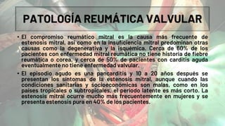 PATOLOGÍA REUMÁTICA VALVULAR
• El compromiso reumático mitral es la causa más frecuente de
estenosis mitral, así como en la insuficiencia mitral predominan otras
causas como la degenerativa y la isquémica. Cerca de 60% de los
pacientes con enfermedad mitral reumática no tiene historia de fiebre
reumática o corea, y cerca de 50% de pacientes con carditis aguda
eventualmente no tiene enfermedad valvular.
• El episodio agudo es una pancarditis y 10 a 20 años después se
presentan los síntomas de la estenosis mitral, aunque cuando las
condiciones sanitarias y socioeconómicas son malas, como en los
países tropicales o subtropicales, el período latente es más corto. La
estenosis mitral ocurre mucho más frecuentemente en mujeres y se
presenta estenosis pura en 40% de los pacientes.
 