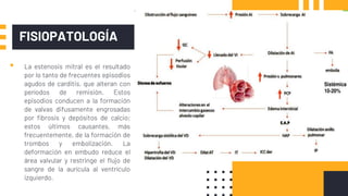 FISIOPATOLOGÍA
▪ La estenosis mitral es el resultado
por lo tanto de frecuentes episodios
agudos de carditis, que alteran con
períodos de remisión. Estos
episodios conducen a la formación
de valvas difusamente engrosadas
por fibrosis y depósitos de calcio;
estos últimos causantes, más
frecuentemente, de la formación de
trombos y embolización. La
deformación en embudo reduce el
área valvular y restringe el flujo de
sangre de la aurícula al ventrículo
izquierdo.
 