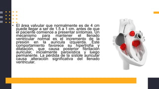 • El área valvular que normalmente es de 4 cm
puede llegar a ser de 1.5 a 1 cm. antes de que
el paciente comience a presentar síntomas. Un
mecanismo para mantener el llenado
ventricular normal es el incremento de la
presión en la aurícula izquierda. Este
comportamiento favorece su hipertrofia y
dilatación, que causa posterior fibrilación
auricular, inicialmente paroxística y luego
permanente. La pérdida de la sístole auricular
causa alteración significativa del llenado
ventricular.
 
