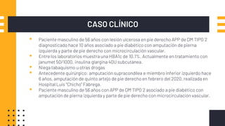 CASO CLÍNICO
▪ Paciente masculino de 56 años con lesión ulcerosa en pie derecho APP de DM TIPO 2
diagnosticado hace 10 años asociado a pie diabético con amputación de pierna
izquierda y parte de pie derecho con microcirculación vascular.
▪ Entre los laboratorios muestra una HBA1c de 10.1%. Actualmente en tratamiento con
janumet 50/1000, insulina glargina 40U subcutánea.
▪ Niega tabaquismo u otras drogas
▪ Antecedente quirúrgico: amputación supracondílea e miembro inferior izquierdo hace
6 años, amputación de quinto artejo de pie derecho en febrero del 2020, realizada en
Hospital Luis “Chicho” Fábrega.
▪ Paciente masculino de 56 años con APP de DM TIPO 2 asociado a pie diabético con
amputación de pierna izquierda y parte de pie derecho con microcirculación vascular.
 