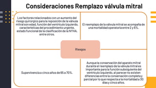 Consideraciones Remplazo válvula mitral
Losfactoresrelacionadosconun aumentodel
riesgoquirúrgicoparala reposiciónde la válvula
mitralson edad,funcióndel ventrículoizquierdo,
característicasdel procedimientourgente,
estadofuncionalde la clasificaciónde la NYHA,
entreotros.
El reemplazode la válvulamitralse acompañade
unamortalidadoperatoriaentre2 y 6%.
Supervivenciaa cincoañosde 65 a 70%.
Aunquela conservacióndel aparatomitral
duranteel reemplazode la válvulamitrales
importanteparala funciónsubsiguientedel
ventrículoizquierdo,al parecerno existen
diferenciasentrela conservacióncompletay
parcialpor lo que respectaa la mortalidada 30
díasy cincoaños.
Riesgos
 