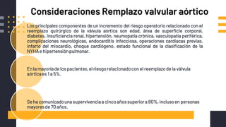 Consideraciones Remplazo valvular aórtico
Los principales componentes de un incremento del riesgo operatorio relacionado con el
reemplazo quirúrgico de la válvula aórtica son edad, área de superficie corporal,
diabetes, insuficiencia renal, hipertensión, neumopatía crónica, vasculopatía periférica,
complicaciones neurológicas, endocarditis infecciosa, operaciones cardiacas previas,
infarto del miocardio, choque cardiógeno, estado funcional de la clasificación de la
NYHAe hipertensiónpulmonar.
En la mayoríade los pacientes,el riesgorelacionadocon el reemplazode la válvula
aórticaes 1 a 5%.
Se ha comunicadouna supervivenciaa cincoañossuperiora 80%,inclusoen personas
mayoresde 70 años.
 