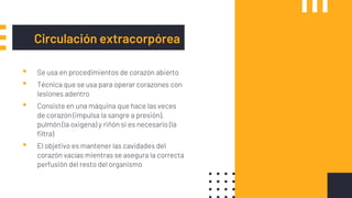 Circulación extracorpórea
▪ Se usa en procedimientos de corazón abierto
▪ Técnica que se usa para operar corazones con
lesiones adentro
▪ Consiste en una máquina que hace las veces
de corazón (impulsa la sangre a presión),
pulmón (la oxigena) y riñón si es necesario (la
filtra)
▪ El objetivo es mantener las cavidades del
corazón vacías mientras se asegura la correcta
perfusión del resto del organismo
 