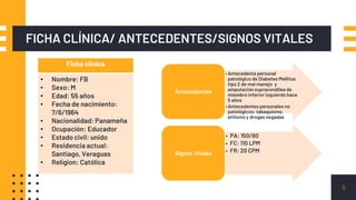 FICHA CLÍNICA/ ANTECEDENTES/SIGNOS VITALES
5
Ficha clinica
• Nombre: FB
• Sexo: M
• Edad: 55 años
• Fecha de nacimiento:
7/6/1964
• Nacionalidad: Panameña
• Ocupación: Educador
• Estado civil: unido
• Residencia actual:
Santiago, Veraguas
• Religion: Católica
•Antecedente personal
patológico de Diabetes Mellitus
tipo 2 de mal manejo y
amputación supracondilea de
miembro inferior izquierdo hace
5 años
•Antecedentes personales no
patológicos: tabaquismo,
etilismo y drogas negadas
Antecedentes
• PA: 150/80
• FC: 110 LPM
• FR: 20 CPMSignos Vitales
 