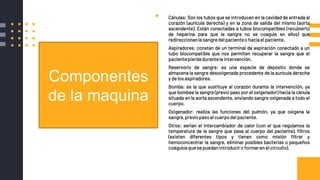 ▪ Cánulas: Son los tubos que se introducen en la cavidad de entrada al
corazón (aurícula derecha) y en la zona de salida del mismo (aorta
ascendente). Están conectadas a tubos biocompatibles (recubierto
de heparina para que la sangre no se coagule en ellos) que
redireccionanla sangredel pacienteo haciael paciente.
▪ Aspiradores: constan de un terminal de aspiración conectado a un
tubo biocompatible que nos permiten recuperar la sangre que el
pacientepierdedurantela intervención.
▪ Reservorio de sangre: es una especie de depósito donde se
almacena la sangre desoxigenada procedente de la aurícula derecha
y de los aspiradores.
▪ Bomba: es la que sustituye al corazón durante la intervención, ya
que bombea la sangre (previo paso por el oxigenador) hacia la cánula
situada en la aorta ascendente, enviando sangre oxigenada a todo el
cuerpo.
▪ Oxigenador: realiza las funciones del pulmón, ya que oxigena la
sangre,previopasoal cuerpodel paciente.
▪ Otros: serian el intercambiador de calor (con el que regulamos la
temperatura de la sangre que pasa al cuerpo del paciente), filtros
(existen diferentes tipos y tienen como misión filtrar y
hemoconcentrar la sangre, eliminar posibles bacterias o pequeños
coágulosquese puedanintroduciro formaren el circuito).
Componentes
de la maquina
 
